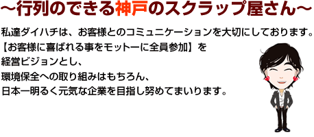 〜行列のできる神戸のスクラップ屋さん〜　私達ダイハチは、お客様とのコミュニケーションを大切にしております。【お客様に喜ばれる事をモットーに全員参加】を経営ビジョンとし、環境保全への取り組みはもちろん、日本一明るく元気な企業を目指し努めてまいります。